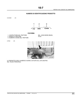 10-7
TRATOR 6125J (EDICAO SUL-AMERICANA)
NUMERO DI IDENTIFICAZIONE PRODOTTO
CQ153584 -UN-
1. COSTRUTTORE DEL TRATTORE BM - JOHN DEERE BRAZIL
2. MODELLO TRATTORE 6125J
3. NUMERO DI SERIE DEL TRATTORE
LVP202 -UN-
LA TARGHETTA CON IL NUMERO DI SERIE E SITUATA SUL LATO DESTRO
DEL TELAIO PRINCIPALE.
TRATOR 6125J (EDICAO SUL-AMERICANA) PC8539P (01-JUL-10) 10-7
PN=15
 