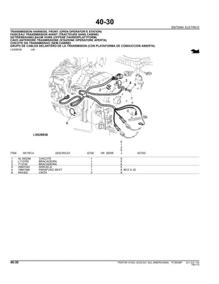 40-30
SISTEMA ELETRICO
TRANSMISSION HARNESS, FRONT (OPEN OPERATOR’S STATION)
FAISCEAU TRANSMISSION AVANT (TRACTEURS SANS CABINE)
GETRIEBEKABELBAUM VORN (OFFENE FAHRERPLATTFORM)
CAVO ANTERIORE TRASMISSIONE (STAZIONE OPERATORE APERTA)
CHICOTE DA TRANSMISSAO (SEM CABINE)
GRUPO DE CABLES DELANTERO DE LA TRANSMISION (CON PLATAFORMA DE CONDUCCION ABIERTA)
LX029538 -UN-
6
1
2
5
ITEM NR.PECA DESCRICAO QTDE NR. SERIE J NOTAS
1 AL180296 CHICOTE 1 X
2 L110765 BRACADEIRA 1 X
3 T13744 BRACADEIRA 1 X
4 24M7044 ARRUELA 1 X
5 19M7386 PARAFUSO SEXT. 1 X M12 X 20
6 R44302 CINTA 3 X
40-30 TRATOR 6125J (EDICAO SUL-AMERICANA) PC8539P (01-JUL-10)
PN=174
 