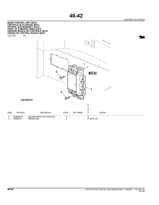 40-42
SISTEMA ELETRICO
BASIC CONTROL UNIT (BCU)
CENTRALE ELECTRIQUE (BCU)
ZENTRAL-STEUERINHEIT (BCU)
UNITA’ DI COMANDO BASE (BCU)
UNIDADE BASICA DE CONTROLE (BCU)
UNIDAD DE CONTROL BASICO (BCU)
CQ155757 -UN-
6
1
2
5
ITEM NR.PECA DESCRICAO QTDE NR. SERIE J NOTAS
1 AL205515 UNIDADE BASICA DE CONTROLE 1 X
2 19M8875 PARAFUSO 2 X M6 X 25
40-42 TRATOR 6125J (EDICAO SUL-AMERICANA) PC8539P (01-JUL-10)
PN=186
 