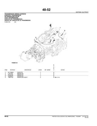 40-52
SISTEMA ELETRICO
TRANSMISSION WIRING HARNESS
FAISCEAU TRANSMISSION
GETRIEBEKABELBAUM
CAVO TRASMISSIONE
CHICOTE DA TRANSMISSAO
GRUPO DE CABLES DE LA TRANSMISION
PUBM1353 -UN-
6
1
2
5
ITEM NR.PECA DESCRICAO QTDE NR. SERIE J NOTAS
1 AL178891 CHICOTE 1 X
2 L167244 PRESILHA 1 X
3 R232182 PRESILHA 1 X
4 AH89557 PRESILHA 1 X
5 19M7162 PARAFUSO SEXT. 2 X M8 X 16
40-52 TRATOR 6125J (EDICAO SUL-AMERICANA) PC8539P (01-JUL-10)
PN=196
 