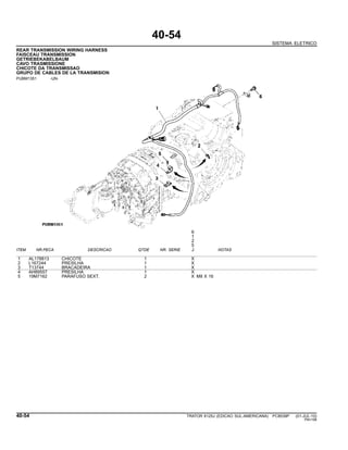 40-54
SISTEMA ELETRICO
REAR TRANSMISSION WIRING HARNESS
FAISCEAU TRANSMISSION
GETRIEBEKABELBAUM
CAVO TRASMISSIONE
CHICOTE DA TRANSMISSAO
GRUPO DE CABLES DE LA TRANSMISION
PUBM1351 -UN-
6
1
2
5
ITEM NR.PECA DESCRICAO QTDE NR. SERIE J NOTAS
1 AL178813 CHICOTE 1 X
2 L167244 PRESILHA 1 X
3 T13744 BRACADEIRA 1 X
4 AH89557 PRESILHA 1 X
5 19M7162 PARAFUSO SEXT. 2 X M8 X 16
40-54 TRATOR 6125J (EDICAO SUL-AMERICANA) PC8539P (01-JUL-10)
PN=198
 