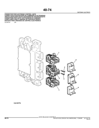 40-74
SISTEMA ELETRICO
CONNECTOR FOR ELECTRONIC CONTROL UNITS
CONNECTEUR POUR BOITIERS DE COMMANDE ELECTRONIQUE
ANSCHLUSSTECKER FEUR ELEKTRONISCHE STEUERGERAETE
CONNETTORE PER UNITA’ ELETTRONICHE DI COMANDO
CONECTORES PARA A UNIDADE DE CONTROLE BASICA
ENCHUFE PARA UNIDADES DE CONTROL ELECTRONICO
CQ155776 -UN-
ESTA RELACAO CONTINUA
40-74 TRATOR 6125J (EDICAO SUL-AMERICANA) PC8539P (01-JUL-10)
PN=218
 
