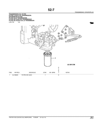 52-7
TRANSMISSAO SYNCROPLUS
TRANSMISSION OIL FILTER
FILTRE A HUILE DE TRANSMISSION
GETRIEBEOELFILTER
FILTRO OLIO TRASMISSIONE
FILTRO DE OLEO DA TRANSMISSAO
FILTRO DE ACEITE DE LA TRANSMISION
LX001758 -UN-
6
1
2
5
ITEM NR.PECA DESCRICAO QTDE NR. SERIE J NOTAS
1 AL156625 FILTRO DE OLEO 1 X
TRATOR 6125J (EDICAO SUL-AMERICANA) PC8539P (01-JUL-10) 52-7
PN=227
 