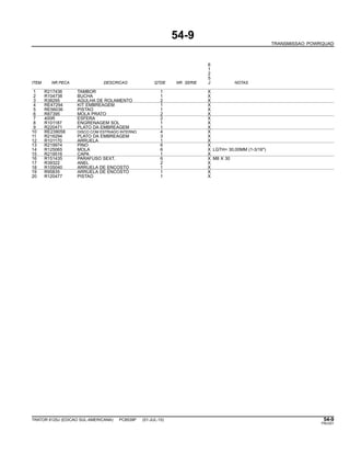 54-9
TRANSMISSAO POWRQUAD
6
1
2
5
ITEM NR.PECA DESCRICAO QTDE NR. SERIE J NOTAS
1 R217436 TAMBOR 1 X
2 R104738 BUCHA 1 X
3 R38295 AGULHA DE ROLAMENTO 2 X
4 RE47294 KIT EMBREAGEM 1 X
5 RE56036 PISTAO 1 X
6 R87395 MOLA PRATO 2 X
7 400R ESFERA 2 X
8 R101187 ENGRENAGEM SOL 1 X
9 R220471 PLATO DA EMBREAGEM 1 X
10 RE239058 DISCO COM ESTRIADO INTERNO 4 X
11 R216294 PLATO DA EMBREAGEM 3 X
12 R101170 ARRUELA 1 X
13 R219974 PINO 6 X
14 R125065 MOLA 6 X LGTH= 30,00MM (1-3/16")
15 R219516 CAPA 1 X
16 R151435 PARAFUSO SEXT. 6 X M8 X 30
17 R39322 ANEL 2 X
18 R105040 ARRUELA DE ENCOSTO 1 X
19 R95835 ARRUELA DE ENCOSTO 1 X
20 R120477 PISTAO 1 X
TRATOR 6125J (EDICAO SUL-AMERICANA) PC8539P (01-JUL-10) 54-9
PN=251
 
