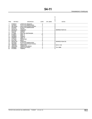 54-11
TRANSMISSAO POWRQUAD
6
1
2
5
ITEM NR.PECA DESCRICAO QTDE NR. SERIE J NOTAS
1 R188518 JUNTA DE VEDACAO 2 X
2 R216291 PLATO DA EMBREAGEM 2 X
3 RE151059 DISCO COM ESTRIADO INTERNO 1 X
4 R216293 PLATO DA EMBREAGEM 1 X
5 R101214 PISTAO 2 X
6 RE244125 CARCACA 1 X MARKED R244123
7 R121580 TAMPAO 3 X
8 R95316 PISTAO 1 X
9 L111964 PINO DE CENTRAGEM 4 X
10 R158521 ANEL O 14 X
11 R158523 ANEL O 2 X
12 RE46684 TAMPAO 1 X
13 51M7041 ANEL O 2 X
14 R173443 PARAFUSO 2 X
15 R101169 MOLA 8 X
16 RE244129 CARCACA 1 X MARKED R244126
17 R216292 PLATO DA EMBREAGEM 2 X
18 RE34786 DISCO COM ESTRIADO INTERNO 3 X
19 19M7944 PARAFUSO 8 X M10 X 120
20 RE221608 TAMPAO DE DRENO 1 X
21 R209938 DISCO DO FREIO 2 X TK= 5MM
22 R130606 TAMPAO 1 X
TRATOR 6125J (EDICAO SUL-AMERICANA) PC8539P (01-JUL-10) 54-11
PN=253
 