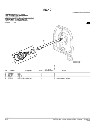 54-12
TRANSMISSAO POWRQUAD
TRANSMISSION OUTPUT SHAFT
ABRE DE SORTIE DE TRANSMISSION
GETRIEBEABTRIEBSWELLE
ALBERGO DI USCITA DELLA TRANSMISSIONE
EIXO DE SAIDA DA TRANSMISSAO
EJE DE SALIDA DE LA TRANSMISION
LX026696 -UN-
6
1
2
NR. SERIE 5
ITEM NR.PECA DESCRICAO QTDE TRANSMISSAO J NOTAS
1 RE61245 EIXO 1 X
2 R112955 ANEL 1 X
3 R112857 ANEL O 1 X
4 R92241 BUCHA 1 X
5 L110257 EIXO DE ACIONAMENTO 1 X LGTH= 469MM (18-15/32")
54-12 TRATOR 6125J (EDICAO SUL-AMERICANA) PC8539P (01-JUL-10)
PN=254
 