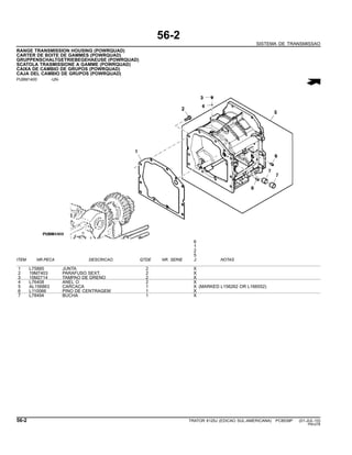 56-2
SISTEMA DE TRANSMISSAO
RANGE TRANSMISSION HOUSING (POWRQUAD)
CARTER DE BOITE DE GAMMES (POWRQUAD)
GRUPPENSCHALTGETRIEBEGEHAEUSE (POWRQUAD)
SCATOLA TRASMISSIONE A GAMME (POWRQUAD)
CAIXA DE CAMBIO DE GRUPOS (POWRQUAD)
CAJA DEL CAMBIO DE GRUPOS (POWRQUAD)
PUBM1400 -UN-
6
1
2
5
ITEM NR.PECA DESCRICAO QTDE NR. SERIE J NOTAS
1 L75885 JUNTA 2 X
2 19M7403 PARAFUSO SEXT. 2 X
3 15M2714 TAMPAO DE DRENO 2 X
4 L76408 ANEL O 2 X
5 AL156863 CARCACA 1 X (MARKED L156262 OR L166552)
6 L110066 PINO DE CENTRAGEM 1 X
7 L78494 BUCHA 1 X
56-2 TRATOR 6125J (EDICAO SUL-AMERICANA) PC8539P (01-JUL-10)
PN=276
 