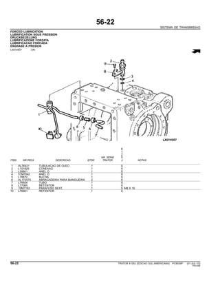 56-22
SISTEMA DE TRANSMISSAO
FORCED LUBRICATION
LUBRIFICATION SOUS PRESSION
DRUCKBEOELUNG
LUBRIFICAZIONE FORZATA
LUBRIFICACAO FORCADA
ENGRASE A PRESION
LX014507 -UN-
6
1
2
NR. SERIE 5
ITEM NR.PECA DESCRICAO QTDE TRATOR J NOTAS
1 AL76421 TUBULACAO DE OLEO 1 X
2 L101829 CONEXAO 1 X
3 L59901 ANEL O 1 X
4 51M7042 ANEL O 1 X
5 L78870 BUCHA 1 X
6 AL172570 ABRACADEIRA PARA MANGUEIRA 2 X
7 L76654 TUBO 1 X
8 L77065 RETENTOR 1 X
9 19M7162 PARAFUSO SEXT. 1 X M8 X 16
10 L76661 RETENTOR 1 X
56-22 TRATOR 6125J (EDICAO SUL-AMERICANA) PC8539P (01-JUL-10)
PN=296
 