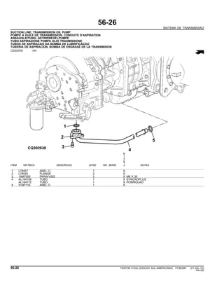 56-26
SISTEMA DE TRANSMISSAO
SUCTION LINE, TRANSMISSION OIL PUMP
POMPE A HUILE DE TRANSMISSION, CONDUITE D’ASPIRATION
ANSAUGLEITUNG, GETRIEBEOELPUMPE
TUBO ASPIRAZIONE POMPA OLIO TRASMISSIONE
TUBOS DE ASPIRACAO DA BOMBA DE LUBRIFICACAO
TUBERIA DE ASPIRACION, BOMBA DE ENGRASE DE LA TRANSMISION
CQ302530 -UN-
6
1
2
5
ITEM NR.PECA DESCRICAO QTDE NR. SERIE J NOTAS
1 L78457 ANEL O 1 X
2 L78545 FLANGE 2 X
3 19M7555 PARAFUSO 3 X M8 X 30
4 AL164106 TUBO 1 X SYNCROPLUS
AL164115 TUBO 1 X POWRQUAD
5 51M7119 ANEL O 1 X
56-26 TRATOR 6125J (EDICAO SUL-AMERICANA) PC8539P (01-JUL-10)
PN=300
 