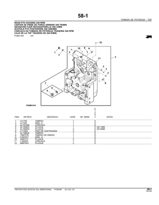 58-1
TOMADA DE POTENCIA - TDP
REAR PTO HOUSING 540 RPM
CARTER DE PRISE DE FORCE ARRIERE 540 TR/MIN
GEHAEUSE FUER HECKZAPFWELLE 540 U/MIN
SCATOLA PTO POSTERIORE 540 GIRI/MIN
CARCACA DA TOMADA DE POTENCIA TRASEIRA 540 RPM
CAJA DE LA TDF TRASERA DE 540 R/MIN
PUBM1409 -UN-
6
1
2
5
ITEM NR.PECA DESCRICAO QTDE NR. SERIE J NOTAS
1 L41709 TAMPAO 1 X
2 L41526 ANEL O 1 X
3 AL167008 CARCACA 1 X
4 AL166903 PLUGUE 1 X OD 7MM
5 AL166904 PLUGUE 3 X OD 8MM
6 L111964 PINO DE CENTRAGEM 2 X
7 AL158828 TAMPAO 1 X
8 15M7078 TAMPAO DE DRENO 1 X
9 51M7047 ANEL O 1 X
10 30M7011 PLUGUE 2 X
11 L166528 CARCACA 1 X
12 99M7043 PLUGUE 2 X
TRATOR 6125J (EDICAO SUL-AMERICANA) PC8539P (01-JUL-10) 58-1
PN=309
 