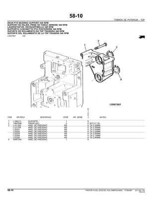58-10
TOMADA DE POTENCIA - TDP
REAR PTO BEARING SUPPORT 540 RPM
SUPPORT DE PALIER, PRISE DE FORCE ARRIERE 540 RPM
LAGERSTUETZE, HECKZAPFWELLE 540 RPM
SUPPORTO CUSCINETTO PTO POSTERIORE 540 RPM
SUPORTE DO ROLAMENTO DA TDP TRASEIRA 540 RPM
SOPORTE DEL ROLAMIENTO DE LA TDP TRASERA 540 RPM
LX007507 -UN-
6
1
2
5
ITEM NR.PECA DESCRICAO QTDE NR. SERIE J NOTAS
1 L166213 SUPORTE 1 X
2 19M7898 PARAFUSO 4 X M10 X 130
3 L101355 ANEL DE PRESSAO AR X TK 2.25MM
L101356 ANEL DE PRESSAO AR X TK 2.35MM
L76291 ANEL DE PRESSAO AR X TK 2.45MM
L76292 ANEL DE PRESSAO AR X TK 2.55MM
L76293 ANEL DE PRESSAO AR X TK 2.65MM
L76294 ANEL DE PRESSAO AR X TK 2.75MM
L76295 ANEL DE PRESSAO AR X TK 2.85MM
4 40M7044 ANEL DE PRESSAO 1 X
58-10 TRATOR 6125J (EDICAO SUL-AMERICANA) PC8539P (01-JUL-10)
PN=318
 
