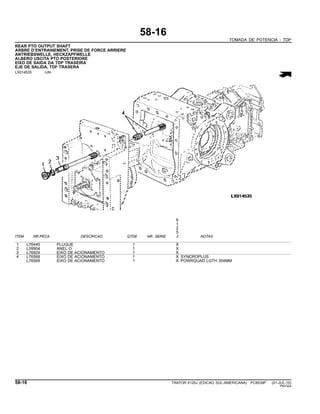 58-16
TOMADA DE POTENCIA - TDP
REAR PTO OUTPUT SHAFT
ARBRE D’ENTRAINEMENT, PRISE DE FORCE ARRIERE
ANTRIEBSWELLE, HECKZAPFWELLE
ALBERO USCITA PTO POSTERIORE
EIXO DE SAIDA DA TDP TRASEIRA
EJE DE SALIDA, TDF TRASERA
LX014535 -UN-
6
1
2
5
ITEM NR.PECA DESCRICAO QTDE NR. SERIE J NOTAS
1 L76445 PLUGUE 1 X
2 L59904 ANEL O 1 X
3 L76924 EIXO DE ACIONAMENTO 1 X
4 L76568 EIXO DE ACIONAMENTO 1 X SYNCROPLUS
L76569 EIXO DE ACIONAMENTO 1 X POWRQUAD LGTH 354MM
58-16 TRATOR 6125J (EDICAO SUL-AMERICANA) PC8539P (01-JUL-10)
PN=324
 