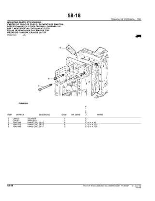 58-18
TOMADA DE POTENCIA - TDP
MOUNTING PARTS, PTO HOUSING
CARTER DE PRISE DE FORCE - ELEMENTS DE FIXATION
BEFESTIGUNGSTEILE FUER ZAPFWELLENGEHAEUSE
PARTI MONTAGGIO ALLOGGIAMENTO PTO
PECAS DE MONTAGEM DA CAIXA DA TDP
PIEZAS DE FIJACION, CAJA DE LA TDF
PUBM1503 -UN-
6
1
2
5
ITEM NR.PECA DESCRICAO QTDE NR. SERIE J NOTAS
1 L64500 SELANTE 1 X
2 L34383 ARRUELA 1 X
3 19M7396 PARAFUSO SEXT. 4 X M16 X 45
4 19M7675 PARAFUSO SEXT. 6 X M16 X 200
5 19M7495 PARAFUSO SEXT. 3 X M16 X 100
58-18 TRATOR 6125J (EDICAO SUL-AMERICANA) PC8539P (01-JUL-10)
PN=326
 