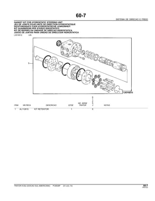 60-7
SISTEMA DE DIRECAO E FREIO
GASKET KIT FOR HYDROSTATIC STEERING UNIT
JEU DE JOINTS POUR UNITE DE DIRECTION HYDROSTATIQUE
DICHTUNGSSATZ FUER HYDROSTATISCHE LENKEINHEIT
KIT GUARNIZIONI PER STERZO IDROSTATICO
KIT DE REPARO DA UNIDADE DE DIRECAO HIDROSTATICA
JUEGO DE JUNTAS PARA UNIDAD DE DIRECCION HIDROSTATICA
LX016512 -UN-
6
1
2
NR. SERIE 5
ITEM NR.PECA DESCRICAO QTDE TRATOR J NOTAS
1 AL112819 KIT RETENTOR 1 X
TRATOR 6125J (EDICAO SUL-AMERICANA) PC8539P (01-JUL-10) 60-7
PN=333
 