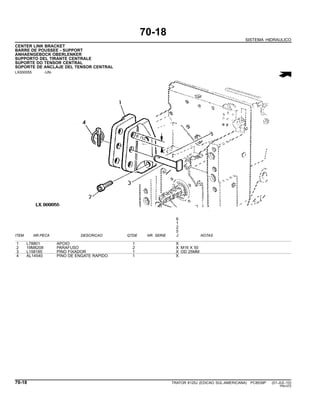 70-18
SISTEMA HIDRAULICO
CENTER LINK BRACKET
BARRE DE POUSSEE - SUPPORT
ANHAENGEBOCK OBERLENKER
SUPPORTO DEL TIRANTE CENTRALE
SUPORTE DO TENSOR CENTRAL
SOPORTE DE ANCLAJE DEL TENSOR CENTRAL
LX000055 -UN-
6
1
2
5
ITEM NR.PECA DESCRICAO QTDE NR. SERIE J NOTAS
1 L78801 APOIO 1 X
2 19M8208 PARAFUSO 2 X M16 X 50
3 L158185 PINO FIXADOR 1 X OD 25MM
4 AL14540 PINO DE ENGATE RAPIDO 1 X
70-18 TRATOR 6125J (EDICAO SUL-AMERICANA) PC8539P (01-JUL-10)
PN=372
 