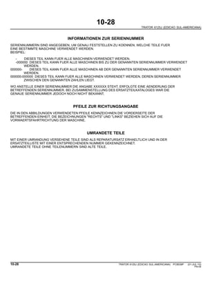 10-28
TRATOR 6125J (EDICAO SUL-AMERICANA)
INFORMATIONEN ZUR SERIENNUMMER
SERIENNUMMERN SIND ANGEGEBEN, UM GENAU FESTSTELLEN ZU KOENNEN, WELCHE TEILE FUER
EINE BESTIMMTE MASCHINE VERWENDET WERDEN.
BEISPIEL:
- DIESES TEIL KANN FUER ALLE MASCHINEN VERWENDET WERDEN.
-000000 DIESES TEIL KANN FUER ALLE MASCHINEN BIS ZU DER GENANNTEN SERIENNUMMER VERWENDET
WERDEN.
000000- DIESES TEIL KANN FUER ALLE MASCHINEN AB DER GENANNTEN SERIENNUMMER VERWENDET
WERDEN.
000000-000000 DIESES TEIL KANN FUER ALLE MASCHINEN VERWENDET WERDEN, DEREN SERIENNUMMER
ZWISCHEN DEN GENANNTEN ZAHLEN LIEGT.
WO ANSTELLE EINER SERIENNUMMER DIE ANGABE XXXXXX STEHT, ERFOLGTE EINE AENDERUNG DER
BETREFFENDEN SERIENNUMMER. BEI ZUSAMMENSTELLUNG DES ERSATZTEILKATALOGES WAR DIE
GENAUE SERIENNUMMER JEDOCH NOCH NICHT BEKANNT.
PFEILE ZUR RICHTUNGSANGABE
DIE IN DEN ABBILDUNGEN VERWENDETEN PFEILE KENNZEICHNEN DIE VORDERSEITE DER
BETREFFENDEN EINHEIT. DIE BEZEICHNUNGEN "RECHTS" UND "LINKS" BEZIEHEN SICH AUF DIE
VORWAERTSFAHRTRICHTUNG DER MASCHINE.
UMRANDETE TEILE
MIT EINER UMRANDUNG VERSEHENE TEILE SIND ALS REPARATURSATZ ERHAELTLICH UND IN DER
ERSATZTEILLISTE MIT EINER ENTSPRECHENDEN NUMMER GEKENNZEICHNET.
UMRANDETE TEILE OHNE TEILENUMMERN SIND ALTE TEILE.
10-28 TRATOR 6125J (EDICAO SUL-AMERICANA) PC8539P (01-JUL-10)
PN=36
 