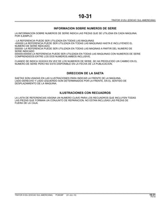 10-31
TRATOR 6125J (EDICAO SUL-AMERICANA)
INFORMACION SOBRE NUMEROS DE SERIE
LA INFORMACION SOBRE NUMEROS DE SERIE INDICA LAS PIEZAS QUE SE UTILIZAN EN CADA MAQUINA.
POR EJEMPLO:
- LA REFERENCIA PUEDE SER UTILIZADA EN TODAS LAS MAQUINAS
-000000 LA REFERENCIA PUEDE SER UTILIZADA EN TODAS LAS MAQUINAS HASTA E INCLUYENDO EL
NUMERO DE SERIE INDICADO.
000000- LA REFERENCIA PUEDE SER UTILIZADA EN TODAS LAS MAQINAS A PARTIR DEL NUMERO DE
SERIE INDICADO
000000-000000 LA REFERENCIA PUEDE SER UTILIZADA EN TODAS LAS MAQUINAS CON NUMEROS DE SERIE
COMPRENDIDOS ENTRE LOS DOS NUMEROS.AMBOS INCLUSIVE.
CUANDO SE INDICA XXXXXX EN VEZ DE LOS NUMEROS DE SERIE, SE HA PRODUCIDO UN CAMBIO EN EL
NUMERO DE SERIE PERO NO ESTA DISPONIBLE EN LA FECHA DE LA PUBLICACION.
DIRECCION DE LA SAETA
SAETAS SON USADAS EN LAS ILUSTRACIONES PARA INDICAR LA FRENTE DE LA MAQUINA.
LADO DERECHO Y LADO IZQUIERDO SON DETERMINADOS POR LA FRENTE, EN EL SENTIDO DE
DESPLAZAMIENTO DE LA MAQUINA.
ILUSTRACIONES CON RECUADROS
LA LISTA DE REFERENCIAS ASIGNA UN NUMERO CLAVE PARA LOS RECUADROS QUE INCLUYEN TODAS
LAS PIEZAS QUE FORMAN UN CONJUNTO DE REPARACION. NO ESTAN INCLUSAS LAS PIEZAS DE
FUERA DE LA CAJA.
TRATOR 6125J (EDICAO SUL-AMERICANA) PC8539P (01-JUL-10) 10-31
PN=39
 