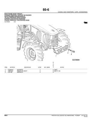 80-6
CHASSI, EIXO DIANTEIRO, CAPO, ACESSORIOS
MAIN FRAME BASIC WEIGHT
CHASSIS PRINCIPAL SUPPORT DE MASSES
HAUPTRAHMEN-GRUNDGEWICHT
TELAIO PORTANTE PESO DI BASE
SUPORTE DOS PESOS FRONTAIS
CHASIS PRINCIPAL CONTRAPESO BASE
CQ155655 -UN-
6
1
2
5
ITEM NR.PECA DESCRICAO QTDE NR. SERIE J NOTAS
1 CQ29519 SUPORTE 1 X 70KG
2 19M7620 PARAFUSO SEXT. 4 X M20 X 130
3 C2214E ARRUELA 4 X
80-6 TRATOR 6125J (EDICAO SUL-AMERICANA) PC8539P (01-JUL-10)
PN=426
 