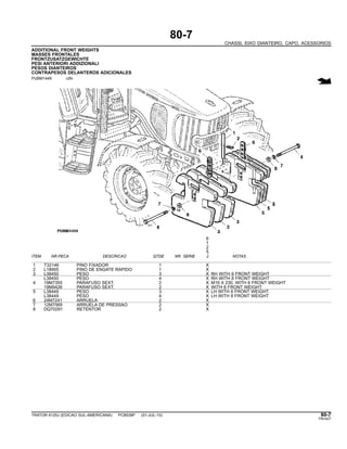 80-7
CHASSI, EIXO DIANTEIRO, CAPO, ACESSORIOS
ADDITIONAL FRONT WEIGHTS
MASSES FRONTALES
FRONTZUSATZGEWICHTE
PESI ANTERIORI ADDIZIONALI
PESOS DIANTEIROS
CONTRAPESOS DELANTEROS ADICIONALES
PUBM1449 -UN-
6
1
2
5
ITEM NR.PECA DESCRICAO QTDE NR. SERIE J NOTAS
1 T32146 PINO FIXADOR 1 X
2 L18955 PINO DE ENGATE RAPIDO 1 X
3 L38450 PESO 3 X RH WITH 6 FRONT WEIGHT
L38450 PESO 4 X RH WITH 8 FRONT WEIGHT
4 19M7355 PARAFUSO SEXT. 2 X M16 X 230, WITH 6 FRONT WEIGHT
19M9426 PARAFUSO SEXT. 2 X WITH 8 FRONT WEIGHT
5 L38449 PESO 3 X LH WITH 6 FRONT WEIGHT
L38449 PESO 4 X LH WITH 8 FRONT WEIGHT
6 24M7241 ARRUELA 2 X
7 12M7069 ARRUELA DE PRESSAO 2 X
8 DQ70291 RETENTOR 2 X
TRATOR 6125J (EDICAO SUL-AMERICANA) PC8539P (01-JUL-10) 80-7
PN=427
 