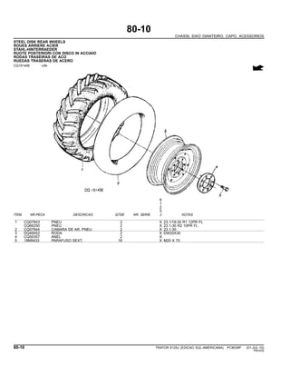 80-10
CHASSI, EIXO DIANTEIRO, CAPO, ACESSORIOS
STEEL DISK REAR WHEELS
ROUES ARRIERE ACIER
STAHL-HINTERRAEDER
RUOTE POSTERIORI CON DISCO IN ACCIAIO
RODAS TRASEIRAS DE ACO
RUEDAS TRASERAS DE ACERO
CQ151406 -UN-
6
1
2
5
ITEM NR.PECA DESCRICAO QTDE NR. SERIE J NOTAS
1 CQ07843 PNEU 2 X 23.1/18-30 R1 12PR FL
CQ66250 PNEU 2 X 23.1-30 R2 10PR FL
2 CQ07844 CAMARA DE AR, PNEU 2 X 23.1-30
3 DQ48452 RODA 2 X DW20X30
4 CQ50357 ANEL 2 X
5 19M9433 PARAFUSO SEXT. 16 X M20 X 70
80-10 TRATOR 6125J (EDICAO SUL-AMERICANA) PC8539P (01-JUL-10)
PN=430
 