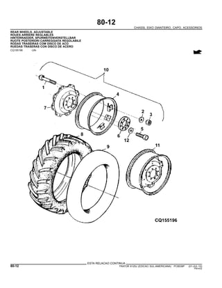 80-12
CHASSI, EIXO DIANTEIRO, CAPO, ACESSORIOS
REAR WHEELS, ADJUSTABLE
ROUES ARRIERE REGLABLES
HINTERRAEDER, SPURWEITENVERSTELLBAR
RUOTE POSTERIORI CARREGGIATA REGOLABILE
RODAS TRASEIRAS COM DISCO DE ACO
RUEDAS TRASERAS CON DISCO DE ACERO
CQ155196 -UN-
ESTA RELACAO CONTINUA
80-12 TRATOR 6125J (EDICAO SUL-AMERICANA) PC8539P (01-JUL-10)
PN=432
 