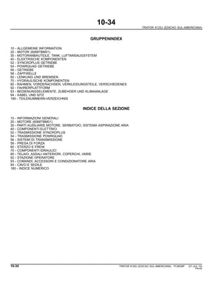 10-34
TRATOR 6125J (EDICAO SUL-AMERICANA)
GRUPPENINDEX
10 - ALLGEMEINE INFORMATION
20 - MOTOR (6068TBM01)
30 - MOTORANBAUTEILE, TANK, LUFTANSAUGSYSTEM
40 - ELEKTRISCHE KOMPONENTEN
52 - SYNCROPLUS GETRIEBE
54 - POWRQUAD GETRIEBE
56 - GETRIEBE
58 - ZAPFWELLE
60 - LENKUNG UND BREMSEN
70 - HYDRAULISCHE KOMPONENTEN
80 - RAHMEN, VORDERACHSEN, VERKLEIDUNGSTEILE, VERSCHIEDENES
92 - FAHRERPLATTFORM
93 - BEDIENUNGSELEMENTE, ZUBEHOER UND KLIMAANLAGE
94 - KABEL UND SITZ
180 - TEILENUMMERN-VERZEICHNIS
INDICE DELLA SEZIONE
10 - INFORMAZIONI GENERALI
20 - MOTORE (6068TBM01)
30 - PARTI AUSILIARIE MOTORE, SERBATOIO, SISTEMA ASPIRAZIONE ARIA
40 - COMPONENTI ELETTRICI
52 - TRASMISSIONE SYNCROPLUS
54 - TRASMISSIONE POWRQUAD
56 - SISTEMI DI TRANSMISSIONE
58 - PRESA DI FORZA
60 - STERZO E FRENI
70 - COMPONENTI IDRAULICI
80 - TELAIO, ASSALI ANTERIORI, COPERCHI, VARIE
92 - STAZIONE OPERATORE
93 - COMANDI, ACCESSORI E CONDIZIONATORE ARIA
94 - CAVO E SEDILE
180 - INDICE NUMERICO
10-34 TRATOR 6125J (EDICAO SUL-AMERICANA) PC8539P (01-JUL-10)
PN=42
 