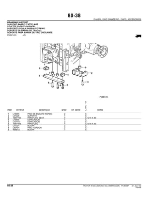 80-38
CHASSI, EIXO DIANTEIRO, CAPO, ACESSORIOS
DRAWBAR SUPPORT
SUPPORT BARRE D’ATTELAGE
STUETZE FUER ZUGPENDEL
SUPPORTO DELLA BARRA DI TRAINO
SUPORTE DA BARRA DE TRACAO
SOPORTE PARA BARRA DE TIRO OSCILANTE
PUBM1493 -UN-
6
1
2
5
ITEM NR.PECA DESCRICAO QTDE NR. SERIE J NOTAS
1 L18955 PINO DE ENGATE RAPIDO 2 X
2 L37226 SUPORTE 1 X
3 19M7720 PARAFUSO SEXT. 4 X M16 X 80
4 L76895 ESPACADOR 1 X
5 L101177 ESPACADOR 2 X
6 19M7845 PARAFUSO 4 X M16 X 90
7 L77331 BUCHA 2 X
8 L60404 PINO FIXADOR 2 X
9 R95612 BUCHA 1 X
80-38 TRATOR 6125J (EDICAO SUL-AMERICANA) PC8539P (01-JUL-10)
PN=458
 