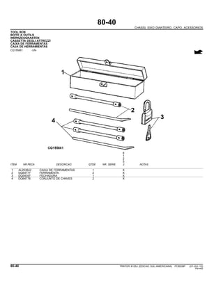 80-40
CHASSI, EIXO DIANTEIRO, CAPO, ACESSORIOS
TOOL BOX
BOITE A OUTILS
WERKZEUGKASTEN
CASSETTA DEGLI ATTREZZI
CAIXA DE FERRAMENTAS
CAJA DE HERRAMIENTAS
CQ155661 -UN-
6
1
2
5
ITEM NR.PECA DESCRICAO QTDE NR. SERIE J NOTAS
1 AL203642 CAIXA DE FERRAMENTAS 1 X
2 DQ64777 FERRAMENTA 2 X
3 DQ04397 FECHADURA 1 X
4 DQ64776 CONJUNTO DE CHAVES 2 X
80-40 TRATOR 6125J (EDICAO SUL-AMERICANA) PC8539P (01-JUL-10)
PN=460
 