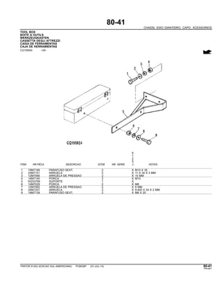 80-41
CHASSI, EIXO DIANTEIRO, CAPO, ACESSORIOS
TOOL BOX
BOITE A OUTILS
WERKZEUGKASTEN
CASSETTA DEGLI ATTREZZI
CAIXA DE FERRAMENTAS
CAJA DE HERRAMIENTAS
CQ155924 -UN-
6
1
2
5
ITEM NR.PECA DESCRICAO QTDE NR. SERIE J NOTAS
1 19M7169 PARAFUSO SEXT. 2 X M10 X 35
2 24M7101 ARRUELA 2 X 11 X 34 X 3 MM
3 12M7066 ARRUELA DE PRESSAO 2 X 10 MM
4 14M7140 PORCA 2 X M10
5 DQ33766 SUPORTE 1 X
6 14M7029 PORCA 2 X M8
7 12M7065 ARRUELA DE PRESSAO 2 X 8 MM
8 24M7207 ARRUELA 2 X 8.400 X 24 X 2 MM
9 19M7139 PARAFUSO SEXT. 2 X M8 X 20
TRATOR 6125J (EDICAO SUL-AMERICANA) PC8539P (01-JUL-10) 80-41
PN=461
 