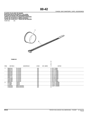 80-42
CHASSI, EIXO DIANTEIRO, CAPO, ACESSORIOS
PLASTIC PLUG AND TIE BANDS
BOUCHON EN PLASTIQUE ET COLLIERS
PLASTIK-STOPFEN UND SPANNBAENDER
TAPPO IN PLASTICA E FASCETTE DI RITEGNO
PLUGS DE PLASTICO E ABRACADEIRAS
TAPON DE PLASTICO Y TIRAS DE RETENCION
PUBM1383 -UN-
6
1
2
5
ITEM NR.PECA DESCRICAO QTDE NR. SERIE J NOTAS
1 99M7043 PLUGUE AR X OD 7.0MM
99M7016 PLUGUE AR X OD 9.0MM
99M7015 PLUGUE AR X OD 11.0MM
99M7095 PLUGUE AR X OD 13.0MM
99M7009 PLUGUE AR X OD 14.5MM
99M7032 PLUGUE AR X OD 15.5MM
99M7057 PLUGUE AR X OD 18.0MM
99M7115 PLUGUE AR X OD 22.4MM
99M7130 PLUGUE AR X OD 29.0MM
CQ47666 PLUGUE AR X OD 30.0MM
99M7098 PLUGUE AR X OD 6,0MM
99M7056 PLUGUE AR X OD 31.8MM
2 R44302 CINTA AR X LGTH 190MM
H77698 CINTA AR X LGTH 360MM
L41858 CINTA AR X LGHT 360MM
CQ03768 BRACADEIRA AR X LGHT 230MM
CQ28556 BRACADEIRA AR X
80-42 TRATOR 6125J (EDICAO SUL-AMERICANA) PC8539P (01-JUL-10)
PN=462
 