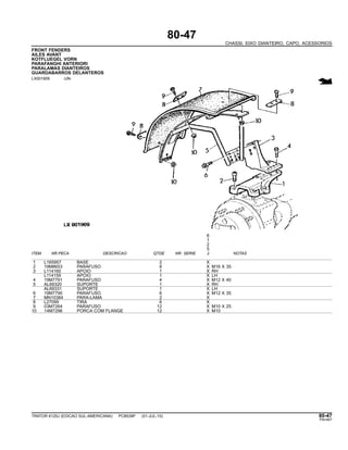 80-47
CHASSI, EIXO DIANTEIRO, CAPO, ACESSORIOS
FRONT FENDERS
AILES AVANT
KOTFLUEGEL VORN
PARAFANGHI ANTERIORI
PARALAMAS DIANTEIROS
GUARDABARROS DELANTEROS
LX001909 -UN-
6
1
2
5
ITEM NR.PECA DESCRICAO QTDE NR. SERIE J NOTAS
1 L165957 BASE 2 X
2 19M8653 PARAFUSO 8 X M16 X 35
3 L114160 APOIO 1 X RH
L114159 APOIO 1 X LH
4 19M7791 PARAFUSO 4 X M12 X 40
5 AL69320 SUPORTE 1 X RH
AL69331 SUPORTE 1 X LH
6 19M7790 PARAFUSO 6 X M12 X 35
7 MN10384 PARA-LAMA 2 X
8 L27099 TIRA 6 X
9 03M7264 PARAFUSO 12 X M10 X 25
10 14M7296 PORCA COM FLANGE 12 X M10
TRATOR 6125J (EDICAO SUL-AMERICANA) PC8539P (01-JUL-10) 80-47
PN=467
 
