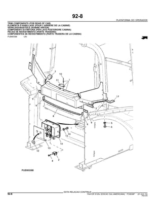 92-8
PLATAFORMA DO OPERADOR
TRIM COMPONENTS (FOR REAR OF CAB)
ELEMENTS D’HABILLAGE (POUR L’ARRIERE DE LA CABINE)
VERKLEIDUNGSTEILE (KABINE HINTEN)
COMPONENTI DI FINITURA (PER LATO POSTERIORE CABINA)
PECAS DE REVESTIMENTO (PARTE TRASEIRA)
COMPONENTES DE REVESTIMIENTO (PARTE TRASERA DE LA CABINA)
PUBM0388 -UN-
ESTA RELACAO CONTINUA
92-8 TRATOR 6125J (EDICAO SUL-AMERICANA) PC8539P (01-JUL-10)
PN=478
 