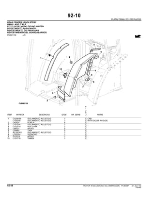 92-10
PLATAFORMA DO OPERADOR
REAR FENDER UPHOLSTERY
HABILLAGE D’AILE
KOTFLUEGELVERKLEIDUNG HINTEN
RIVESTIMENTO PARAFANGO
REVESTIMENTO DO PARALAMA
REVESTIMIENTO DEL GUARDABARROS
PUBM1158 -UN-
6
1
2
5
ITEM NR.PECA DESCRICAO QTDE NR. SERIE J NOTAS
1 CQ58168 ISOLAMENTO ACUSTICO 1 X CAB
L155008 ISOLAMENTO ACUSTICO 1 X WITH DOOR RH SIDE
2 L40924 PORCA 6 X
3 L151554 ISOLAMENTO ACUSTICO 1 X
4 L152519 MOLDURA 1 X
5 L56021 APOIO 5 X
6 L39860 TIRA 5 X
7 AL180301 ISOLAMENTO ACUSTICO 1 X
8 L152254 VEDACAO 1 X
9 DY8313 APOIO 1 X
10 L151718 TAMPA 1 X
92-10 TRATOR 6125J (EDICAO SUL-AMERICANA) PC8539P (01-JUL-10)
PN=480
 