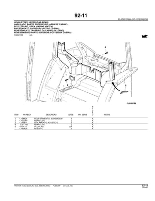 92-11
PLATAFORMA DO OPERADOR
UPHOLSTERY, UPPER (CAB REAR)
HABILLAGE, PARTIE SUPERIEURE (ARRIERE CABINE)
POLSTERUNG, OBEN (KABINE HINTEN)
RIVESTIMENTO SUPERIORE (RETRO CABINA)
REVESTIMENTO TRASEIRO DA CABINE (INTERNO)
REVESTIMIENTO PARTE SUPERIOR (POSTERIOR CABINA)
PUBM1159 -UN-
6
1
2
5
ITEM NR.PECA DESCRICAO QTDE NR. SERIE J NOTAS
1 L154428 REVESTIMENTO, BLINDAGEM 1 X
2 L100380 PARAFUSO 2 X
3 L151614 ISOLAMENTO ACUSTICO 1 X
4 37M7291 PARAFUSO 2 X
5 DT5470 VEDACAO AR X
.. L165428 ADESIVO 1 X
TRATOR 6125J (EDICAO SUL-AMERICANA) PC8539P (01-JUL-10) 92-11
PN=481
 