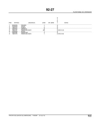 92-27
PLATAFORMA DO OPERADOR
6
1
2
5
ITEM NR.PECA DESCRICAO QTDE NR. SERIE J NOTAS
1 DQ52393 ESCADA 1 X
2 CQ67635 APOIO 1 X
3 14M7274 PORCA 8 X
4 24M7028 ARRUELA 6 X
5 19M7167 PARAFUSO SEXT. AR X M10 X 25
6 CQ67634 APOIO 1 X
7 03M7088 PARAFUSO 4 X
8 19M7479 PARAFUSO SEXT. 1 X M10 X 80
TRATOR 6125J (EDICAO SUL-AMERICANA) PC8539P (01-JUL-10) 92-27
PN=497
 