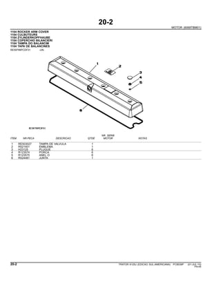 20-2
MOTOR (6068TBM01)
1104 ROCKER ARM COVER
1104 CULBUTEURS
1104 ZYLINDERKOPFHAUBE
1104 COPERCHIO BILANCIERI
1104 TAMPA DO BALANCIM
1104 TAPA DE BALANCINES
RE59799PCDF01 -UN-
NR. SERIE
ITEM NR.PECA DESCRICAO QTDE MOTOR NOTAS
1 RE503027 TAMPA DE VALVULA 1
2 R521401 EMBLEMA 1
3 H23125 PLUGUE 6
4 R123574 PORCA 6
5 R123575 ANEL O 6
6 R524481 JUNTA 1
20-2 TRATOR 6125J (EDICAO SUL-AMERICANA) PC8539P (01-JUL-10)
PN=48
 