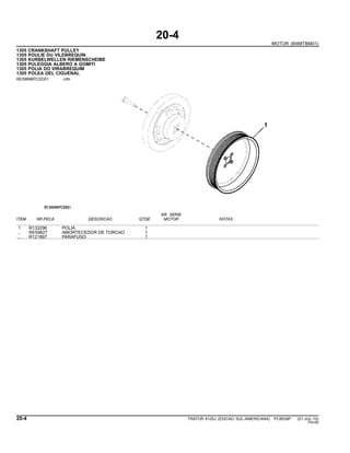 20-4
MOTOR (6068TBM01)
1305 CRANKSHAFT PULLEY
1305 POULIE DU VILEBREQUIN
1305 KURBELWELLEN RIEMENSCHEIBE
1305 PULEGGIA ALBERO A GOMITI
1305 POLIA DO VIRABREQUIM
1305 POLEA DEL CIGUENAL
RE59696PCDD01 -UN-
NR. SERIE
ITEM NR.PECA DESCRICAO QTDE MOTOR NOTAS
1 R133296 POLIA 1
.. RE59827 AMORTECEDOR DE TORCAO 1
.. R121897 PARAFUSO 1
20-4 TRATOR 6125J (EDICAO SUL-AMERICANA) PC8539P (01-JUL-10)
PN=50
 