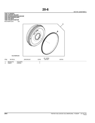 20-6
MOTOR (6068TBM01)
15AE FLYWHEEL
15AE CARTER VOLANT
15AE SCHWUNGRADGEHAEUSE
15AE ARCASSAVOLANO
15AE VOLANTE
15AE VOLANTE MOTOR
RE537848PCDA01 -UN-
NR. SERIE
ITEM NR.PECA DESCRICAO QTDE MOTOR NOTAS
1 RE536179 VOLANTE 1
2 R28811 COROA 1
20-6 TRATOR 6125J (EDICAO SUL-AMERICANA) PC8539P (01-JUL-10)
PN=52
 