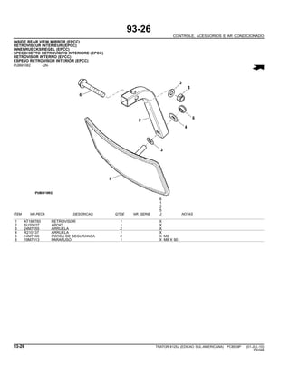 93-26
CONTROLE, ACESSORIOS E AR CONDICIONADO
INSIDE REAR VIEW MIRROR (EPCC)
RETROVISEUR INTERIEUR (EPCC)
INNENRUECKSPIEGEL (EPCC)
SPECCHIETTO RETROVISIVO INTERIORE (EPCC)
RETROVISOR INTERNO (EPCC)
ESPEJO RETROVISOR INTERIOR (EPCC)
PUBM1062 -UN-
6
1
2
5
ITEM NR.PECA DESCRICAO QTDE NR. SERIE J NOTAS
1 AT186760 RETROVISOR 1 X
2 SU20627 APOIO 1 X
3 24M7055 ARRUELA 2 X
4 R210137 ARRUELA 1 X
5 14M7166 PORCA DE SEGURANCA 2 X M8
6 19M7913 PARAFUSO 1 X M8 X 90
93-26 TRATOR 6125J (EDICAO SUL-AMERICANA) PC8539P (01-JUL-10)
PN=548
 