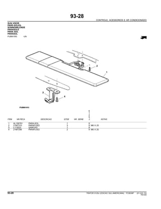 93-28
CONTROLE, ACESSORIOS E AR CONDICIONADO
SUN VISOR
PARE-SOLEIL
SONNENBLENDE
PARASOLE
PARA SOL
PARASOL
PUBM1093 -UN-
6
1
2
5
ITEM NR.PECA DESCRICAO QTDE NR. SERIE J NOTAS
1 AL156781 PARA-SOL 1 X
2 21M7310 PARAFUSO 3 X M6 X 25
3 L113023 GANCHO 1 X
4 21M7296 PARAFUSO 2 X M6 X 20
93-28 TRATOR 6125J (EDICAO SUL-AMERICANA) PC8539P (01-JUL-10)
PN=550
 