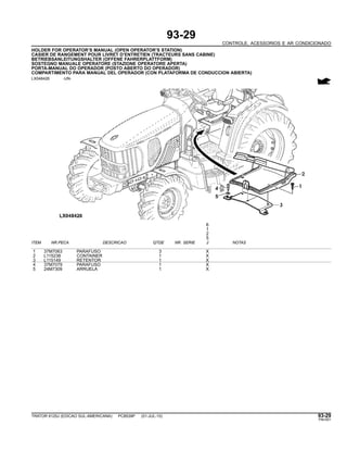 93-29
CONTROLE, ACESSORIOS E AR CONDICIONADO
HOLDER FOR OPERATOR’S MANUAL (OPEN OPERATOR’S STATION)
CASIER DE RANGEMENT POUR LIVRET D’ENTRETIEN (TRACTEURS SANS CABINE)
BETRIEBSANLEITUNGSHALTER (OFFENE FAHRERPLATTFORM)
SOSTEGNO MANUALE OPERATORE (STAZIONE OPERATORE APERTA)
PORTA-MANUAL DO OPERADOR (POSTO ABERTO DO OPERADOR)
COMPARTIMENTO PARA MANUAL DEL OPERADOR (CON PLATAFORMA DE CONDUCCION ABIERTA)
LX048426 -UN-
6
1
2
5
ITEM NR.PECA DESCRICAO QTDE NR. SERIE J NOTAS
1 37M7063 PARAFUSO 3 X
2 L115238 CONTAINER 1 X
3 L115149 RETENTOR 1 X
4 37M7079 PARAFUSO 1 X
5 24M7309 ARRUELA 1 X
TRATOR 6125J (EDICAO SUL-AMERICANA) PC8539P (01-JUL-10) 93-29
PN=551
 