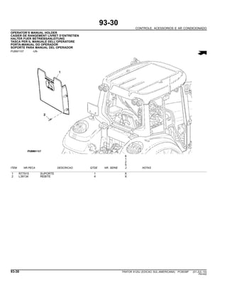 93-30
CONTROLE, ACESSORIOS E AR CONDICIONADO
OPERATOR’S MANUAL HOLDER
CASIER DE RANGEMENT LIVRET D’ENTRETIEN
HALTER FUER BETRIEBSANLEITUNG
TASCA PER IL MANUALE DELL’OPERATORE
PORTA-MANUAL DO OPERADOR
SOPORTE PARA MANUAL DEL OPERADOR
PUBM1107 -UN-
6
1
2
5
ITEM NR.PECA DESCRICAO QTDE NR. SERIE J NOTAS
1 R77915 SUPORTE 1 X
2 L39134 REBITE 4 X
93-30 TRATOR 6125J (EDICAO SUL-AMERICANA) PC8539P (01-JUL-10)
PN=552
 