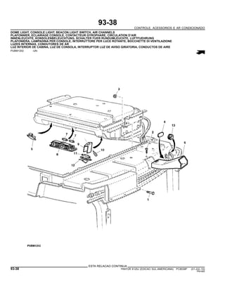 93-38
CONTROLE, ACESSORIOS E AR CONDICIONADO
DOME LIGHT, CONSOLE LIGHT, BEACON LIGHT SWITCH, AIR CHANNELS
PLAFONNIER, ECLAIRAGE CONSOLE, CONTACTEUR GYROPHARE, CIRCULATION D’AIR
INNENLEUCHTE, KONSOLENBELEUCHTUNG, SCHALTER FUER RUNDUMLEUCHTE, LUFTFUEHRUNG
PLAFONIERA, LAMPADINA PER CONSOLE, INTERRUTTORE PER LUCE ROTANTE, BOCCHETTE DI VENTILAZIONE
LUZES INTERNAS, CONDUTORES DE AR
LUZ INTERIOR DE CABINA, LUZ DE CONSOLA, INTERRUPTOR LUZ DE AVISO GIRATORIA, CONDUCTOS DE AIRE
PUBM1202 -UN-
ESTA RELACAO CONTINUA
93-38 TRATOR 6125J (EDICAO SUL-AMERICANA) PC8539P (01-JUL-10)
PN=560
 