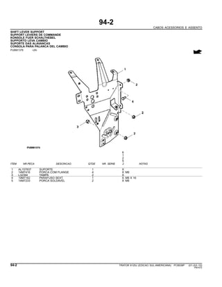 94-2
CABOS ACESSORIOS E ASSENTO
SHIFT LEVER SUPPORT
SUPPORT LEVIERS DE COMMANDE
KONSOLE FUER SCHALTHEBEL
SUPPORTO LEVA CAMBIO
SUPORTE DAS ALAVANCAS
CONSOLA PARA PALANCA DEL CAMBIO
PUBM1376 -UN-
6
1
2
5
ITEM NR.PECA DESCRICAO QTDE NR. SERIE J NOTAS
1 AL157837 SUPORTE 1 X
2 14M7416 PORCA COM FLANGE 4 X M8
3 L32394 TAMPA 2 X
4 19M7162 PARAFUSO SEXT. 1 X M8 X 16
5 14M7233 PORCA SOLDAVEL 2 X M8
94-2 TRATOR 6125J (EDICAO SUL-AMERICANA) PC8539P (01-JUL-10)
PN=572
 