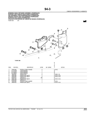 94-3
CABOS ACESSORIOS E ASSENTO
BOWDEN CABLE RETAINER ASSEMBLY (POWRQUAD)
SUPPORT DES CABLES SOUS GAINE (POWRQUAD)
HALTERANBAU FUER BOWDENZUEGE (POWRQUAD)
GRUPPO STAFFA PER CAVI BOWDEN (POWRQUAD)
SUPORTE DOS CABOS (POWRQUAD)
CONJUNTO RETENCION DE CABLES DE MANDO (POWRQUAD)
PUBM1389 -UN-
6
1
2
5
ITEM NR.PECA DESCRICAO QTDE NR. SERIE J NOTAS
1 14M7299 PORCA COM FLANGE 2 X M12
2 AL157095 CANTONEIRA 1 X
3 AL163841 CANTONEIRA 1 X
4 AL159267 CANTONEIRA 1 X
5 19M7865 PARAFUSO 2 X M8 X 16
6 19M7496 PARAFUSO SEXT. 1 X M12 X 45
7 19M7496 PARAFUSO SEXT. 2 X M12 X 45
8 24M7044 ARRUELA AR X
9 19M7168 PARAFUSO SEXT. 1 X M10 X 30
10 24M7028 ARRUELA 1 X
11 14M7296 PORCA COM FLANGE 1 X M10
12 19M7403 PARAFUSO SEXT. 1 X M12 X 35
TRATOR 6125J (EDICAO SUL-AMERICANA) PC8539P (01-JUL-10) 94-3
PN=573
 
