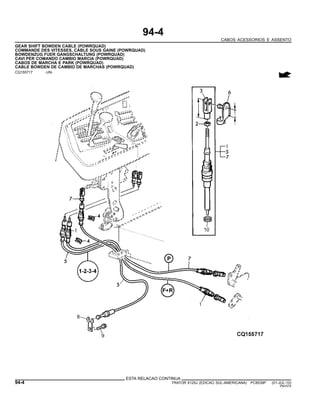 94-4
CABOS ACESSORIOS E ASSENTO
GEAR SHIFT BOWDEN CABLE (POWRQUAD)
COMMANDE DES VITESSES, CABLE SOUS GAINE (POWRQUAD)
BOWDENZUG FUER GANGSCHALTUNG (POWRQUAD)
CAVI PER COMANDO CAMBIO MARCIA (POWRQUAD)
CABOS DE MARCHA E PARK (POWRQUAD)
CABLE BOWDEN DE CAMBIO DE MARCHAS (POWRQUAD)
CQ155717 -UN-
ESTA RELACAO CONTINUA
94-4 TRATOR 6125J (EDICAO SUL-AMERICANA) PC8539P (01-JUL-10)
PN=574
 