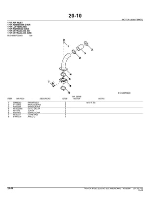 20-10
MOTOR (6068TBM01)
1767 AIR INLET
1767 ADMISSION D’AIR
1767 LUFTEINLASS
1767 INGRESSO ARIA
1767 ENTRADA DE AR
1767 ENTRADA DE AIRE
RE516680PCDA01 -UN-
NR. SERIE
ITEM NR.PECA DESCRICAO QTDE MOTOR NOTAS
1 19M8292 PARAFUSO 2 M10 X 50
2 TY22470 BRACADEIRA 2
3 R500596 MANGUEIRA 1
4 RE502086 DUTO DE AR 1
5 R81275 JUNTA 2
6 R501472 ESPACADOR 1
7 RE60071 CONEXAO 1
8 51M7039 ANEL O 1
20-10 TRATOR 6125J (EDICAO SUL-AMERICANA) PC8539P (01-JUL-10)
PN=56
 