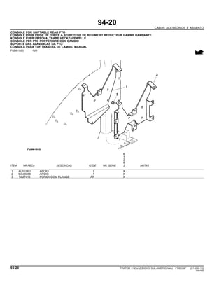 94-20
CABOS ACESSORIOS E ASSENTO
CONSOLE FOR SHIFTABLE REAR PTO
CONSOLE POUR PRISE DE FORCE A SELECTEUR DE REGIME ET REDUCTEUR GAMME RAMPANTE
KONSOLE FUER UMSCHALTBARE HECKZAPFWELLE
CONSOLE PER PTO POSTERIORE CON CAMBIO
SUPORTE DAS ALAVANCAS DA PTO
CONSOLA PARA TDF TRASERA DE CAMBIO MANUAL
PUBM1053 -UN-
6
1
2
5
ITEM NR.PECA DESCRICAO QTDE NR. SERIE J NOTAS
1 AL163851 APOIO 1 X
2 DQ46008 APOIO 1 X
3 14M7416 PORCA COM FLANGE AR X
94-20 TRATOR 6125J (EDICAO SUL-AMERICANA) PC8539P (01-JUL-10)
PN=590
 