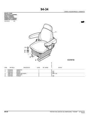 94-34
CABOS ACESSORIOS E ASSENTO
SEATS (CAB)
FAUTEUILS (CABINE)
SITZE (KABINE)
SEDILI (CABINA)
ASSENTOS (CABINE)
ASIENTOS (CABINA)
CQ155736 -UN-
6
1
2
5
ITEM NR.PECA DESCRICAO QTDE NR. SERIE J NOTAS
1 DQ56939 ASSENTO 1 X
2 CQ57475 APOIO 1 X LH
CQ57433 APOIO 1 X RH
3 19M7139 PARAFUSO SEXT. 4 X M8 X 20
4 24M7026 ARRUELA 4 X
5 14M7029 PORCA 4 X M8
94-34 TRATOR 6125J (EDICAO SUL-AMERICANA) PC8539P (01-JUL-10)
PN=604
 