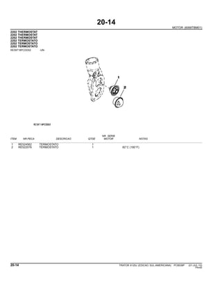 20-14
MOTOR (6068TBM01)
2202 THERMOSTAT
2202 THERMOSTAT
2202 THERMOSTAT
2202 TERMOSTATO
2202 TERMOSTATO
2202 TERMOSTATO
RE59718PCDD02 -UN-
NR. SERIE
ITEM NR.PECA DESCRICAO QTDE MOTOR NOTAS
1 RE524562 TERMOSTATO 1
2 RE522076 TERMOSTATO 1 82◦
C (180◦
F)
20-14 TRATOR 6125J (EDICAO SUL-AMERICANA) PC8539P (01-JUL-10)
PN=60
 